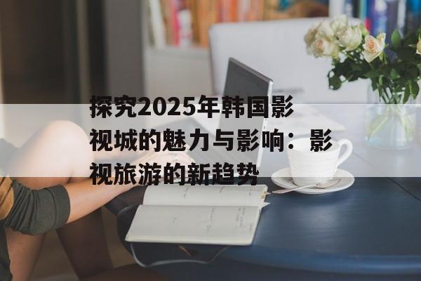 探究2025年韩国影视城的魅力与影响：影视旅游的新趋势-第1张图片-佛山资讯网