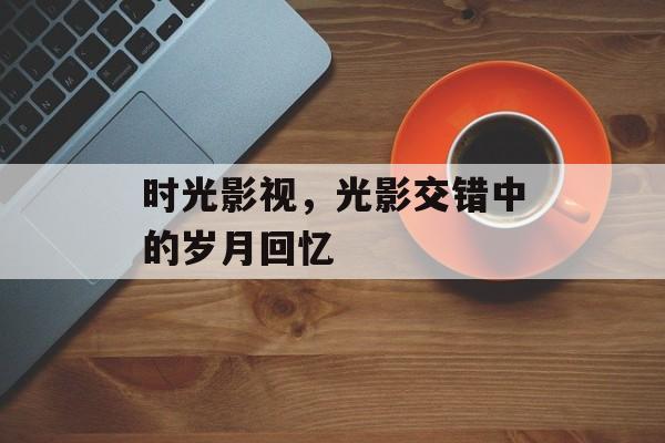 时光影视,光影交错中的岁月回忆-第1张图片-佛山资讯网 时光影视,光影交错中的岁月回忆-第1张图片-佛山资讯网