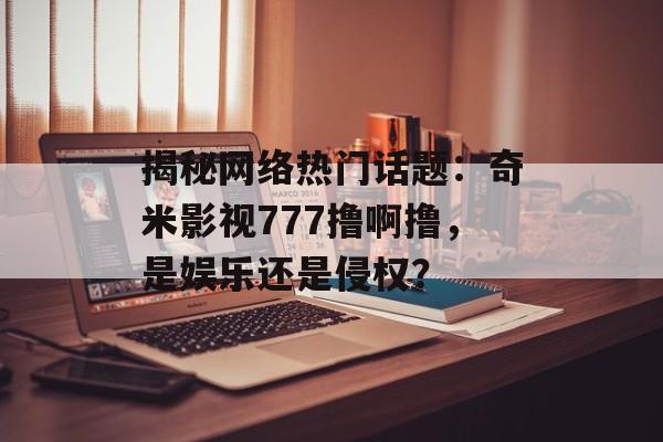 揭秘网络热门话题：奇米影视777撸啊撸，是娱乐还是侵权？-第1张图片-佛山资讯网