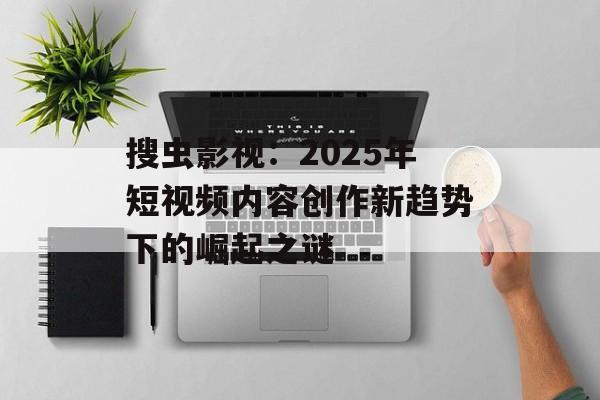 搜虫影视：2025年短视频内容创作新趋势下的崛起之谜-第1张图片-佛山资讯网