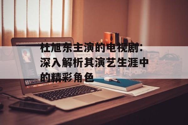 杜旭东主演的电视剧:深入解析其演艺生涯中的精彩角色-第1张图片-佛山资讯网 杜旭东主演的电视剧:深入解析其演艺生涯中的精彩角色-第1张图片-佛山资讯网