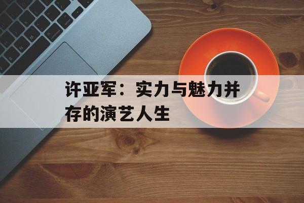 许亚军:实力与魅力并存的演艺人生-第1张图片-佛山资讯网 许亚军:实力与魅力并存的演艺人生-第1张图片-佛山资讯网