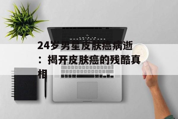 24岁男星皮肤癌病逝:揭开皮肤癌的残酷真相-第1张图片-佛山资讯网 24岁男星皮肤癌病逝:揭开皮肤癌的残酷真相-第1张图片-佛山资讯网