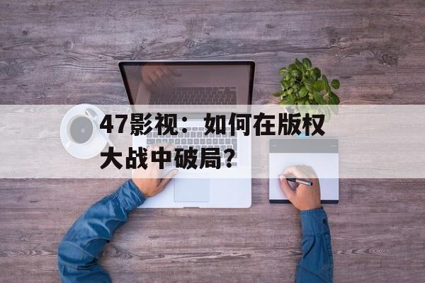 47影视：如何在版权大战中破局？-第1张图片-佛山资讯网