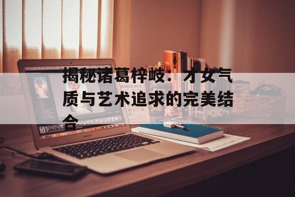 揭秘诸葛梓岐:才女气质与艺术追求的完美结合-第1张图片-佛山资讯网 揭秘诸葛梓岐:才女气质与艺术追求的完美结合-第1张图片-佛山资讯网