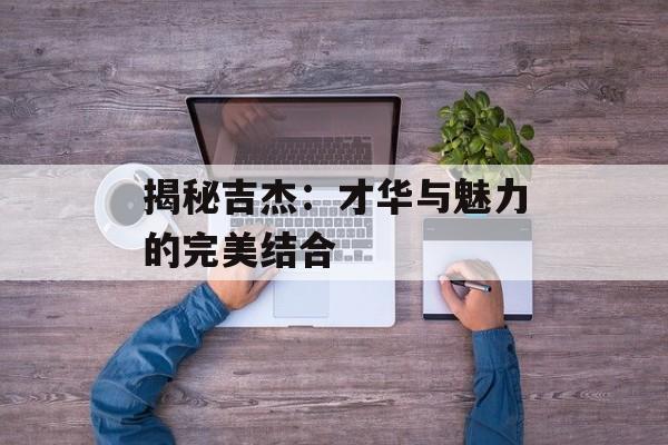 揭秘吉杰:才华与魅力的完美结合-第1张图片-佛山资讯网 揭秘吉杰:才华与魅力的完美结合-第1张图片-佛山资讯网