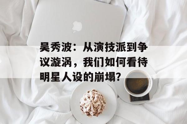 吴秀波:从演技派到争议漩涡,我们如何看待明星人设的崩塌?-第1张图片-佛山资讯网 吴秀波:从演技派到争议漩涡,我们如何看待明星人设的崩塌?-第1张图片-佛山资讯网