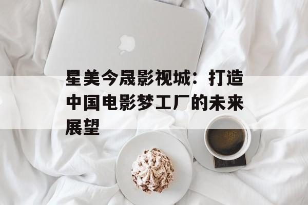 星美今晟影视城:打造中国电影梦工厂的未来展望-第1张图片-佛山资讯网 星美今晟影视城:打造中国电影梦工厂的未来展望-第1张图片-佛山资讯网