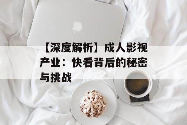 【深度解析】成人影视产业：快看背后的秘密与挑战-第1张图片-佛山资讯网
