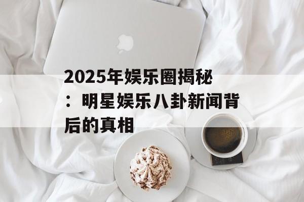 2025年娱乐圈揭秘:明星娱乐八卦新闻背后的真相-第1张图片-佛山资讯网 2025年娱乐圈揭秘:明星娱乐八卦新闻背后的真相-第1张图片-佛山资讯网