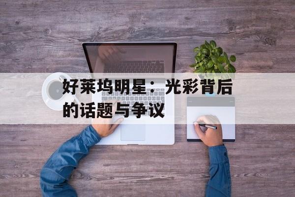 好莱坞明星:光彩背后的话题与争议-第1张图片-佛山资讯网 好莱坞明星:光彩背后的话题与争议-第1张图片-佛山资讯网