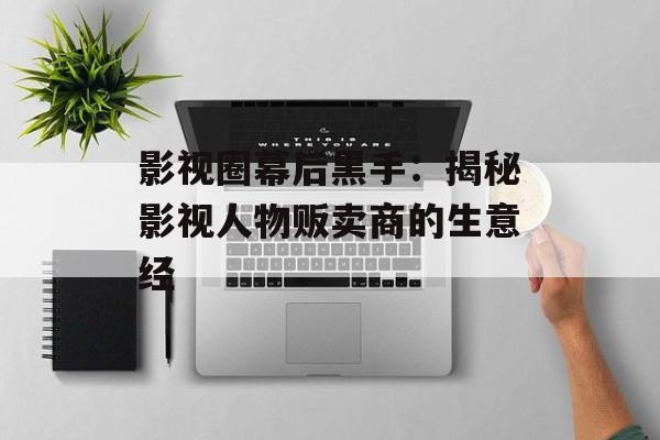 影视圈幕后黑手:揭秘影视人物贩卖商的生意经-第1张图片-佛山资讯网 影视圈幕后黑手:揭秘影视人物贩卖商的生意经-第1张图片-佛山资讯网