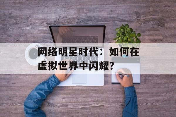 网络明星时代:如何在虚拟世界中闪耀?-第1张图片-佛山资讯网 网络明星时代:如何在虚拟世界中闪耀?-第1张图片-佛山资讯网