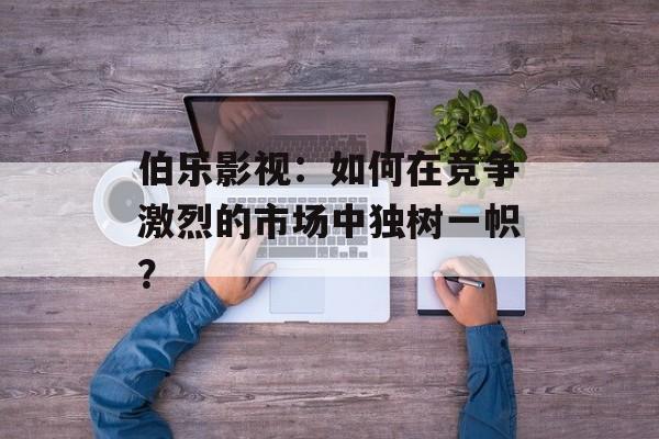 伯乐影视:如何在竞争激烈的市场中独树一帜?-第1张图片-佛山资讯网 伯乐影视:如何在竞争激烈的市场中独树一帜?-第1张图片-佛山资讯网