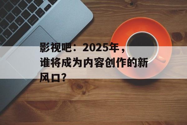 影视吧:2025年,谁将成为内容创作的新风口?-第1张图片-佛山资讯网 影视吧:2025年,谁将成为内容创作的新风口?-第1张图片-佛山资讯网