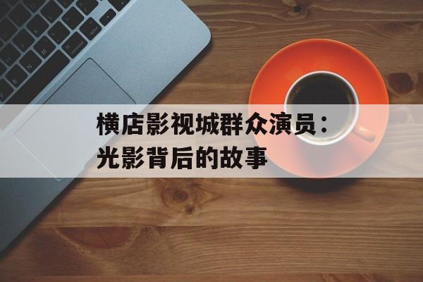 横店影视城群众演员:光影背后的故事-第1张图片-佛山资讯网 横店影视城群众演员:光影背后的故事-第1张图片-佛山资讯网