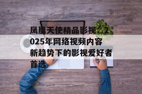 凤凰天使精品影视：2025年网络视频内容新趋势下的影视爱好者首选-第1张图片-佛山资讯网