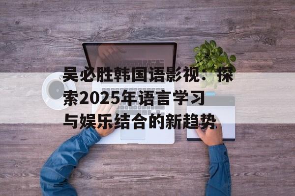 吴必胜韩国语影视：探索2025年语言学习与娱乐结合的新趋势-第1张图片-佛山资讯网
