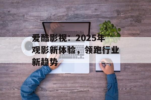 爱酷影视：2025年观影新体验，领跑行业新趋势-第1张图片-佛山资讯网