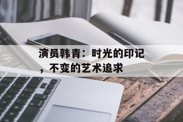 演员韩青:时光的印记,不变的艺术追求-第1张图片-佛山资讯网 演员韩青:时光的印记,不变的艺术追求-第1张图片-佛山资讯网
