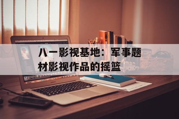 八一影视基地：军事题材影视作品的摇篮-第1张图片-佛山资讯网