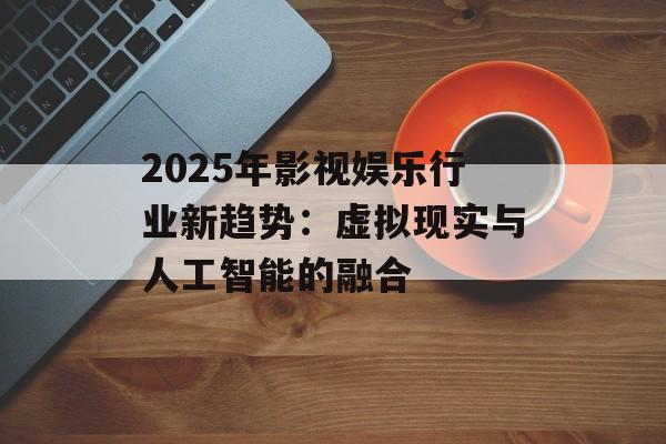 2025年影视娱乐行业新趋势：虚拟现实与人工智能的融合-第1张图片-佛山资讯网