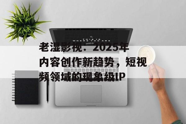 老湿影视：2025年内容创作新趋势，短视频领域的现象级IP-第1张图片-佛山资讯网