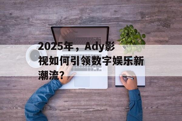 2025年，Ady影视如何引领数字娱乐新潮流？-第1张图片-佛山资讯网