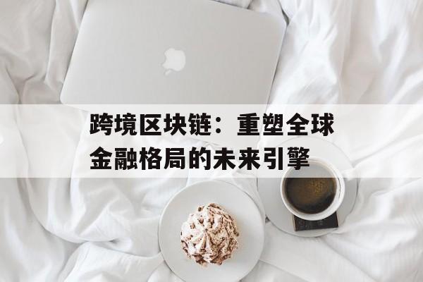 跨境区块链：重塑全球金融格局的未来引擎-第1张图片-佛山资讯网