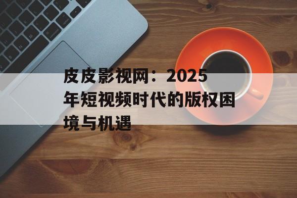 皮皮影视网：2025年短视频时代的版权困境与机遇-第1张图片-佛山资讯网