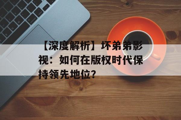 【深度解析】坏弟弟影视:如何在版权时代保持领先地位?-第1张图片-佛山资讯网 【深度解析】坏弟弟影视:如何在版权时代保持领先地位?-第1张图片-佛山资讯网