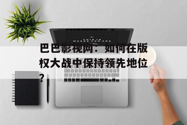 巴巴影视网：如何在版权大战中保持领先地位？-第1张图片-佛山资讯网