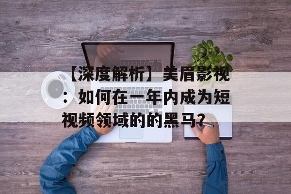 【深度解析】美眉影视:如何在一年内成为短视频领域的的黑马?-第1张图片-佛山资讯网 【深度解析】美眉影视:如何在一年内成为短视频领域的的黑马?-第1张图片-佛山资讯网