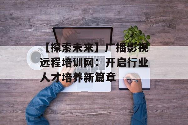 【探索未来】广播影视远程培训网:开启行业人才培养新篇章-第1张图片-佛山资讯网 【探索未来】广播影视远程培训网:开启行业人才培养新篇章-第1张图片-佛山资讯网