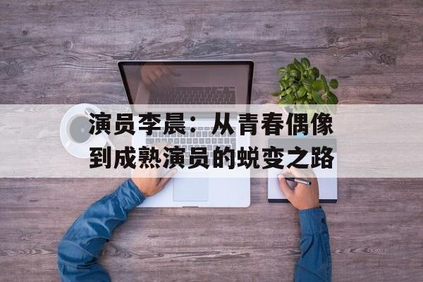 演员李晨:从青春偶像到成熟演员的蜕变之路-第1张图片-佛山资讯网 演员李晨:从青春偶像到成熟演员的蜕变之路-第1张图片-佛山资讯网