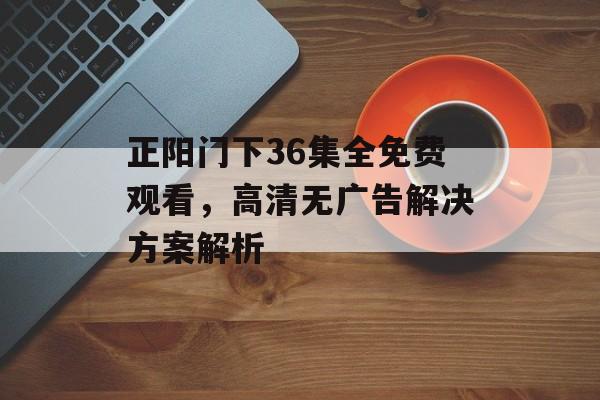 正阳门下36集全免费观看,高清无广告解决方案解析-第1张图片-佛山资讯网 正阳门下36集全免费观看,高清无广告解决方案解析-第1张图片-佛山资讯网