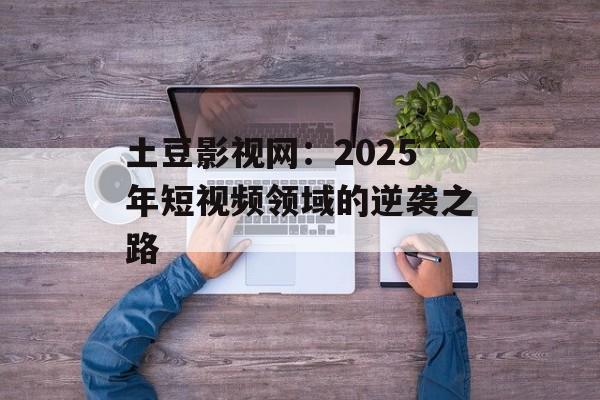 土豆影视网：2025年短视频领域的逆袭之路-第1张图片-佛山资讯网