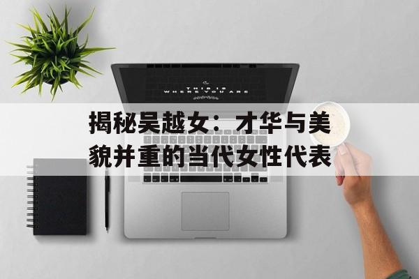 揭秘吴越女：才华与美貌并重的当代女性代表-第1张图片-佛山资讯网