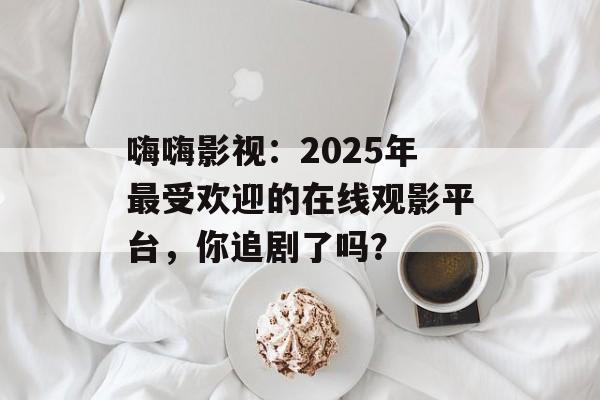 嗨嗨影视:2025年最受欢迎的在线观影平台,你追剧了吗?-第1张图片-佛山资讯网 嗨嗨影视:2025年最受欢迎的在线观影平台,你追剧了吗?-第1张图片-佛山资讯网
