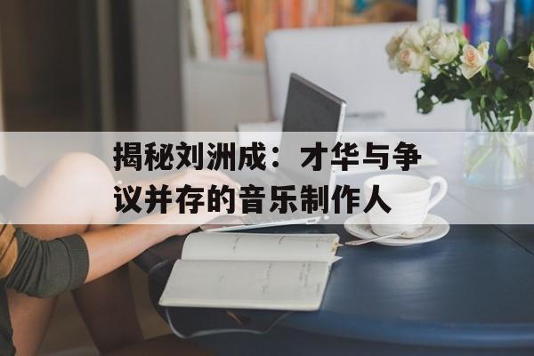 揭秘刘洲成:才华与争议并存的音乐制作人-第1张图片-佛山资讯网 揭秘刘洲成:才华与争议并存的音乐制作人-第1张图片-佛山资讯网