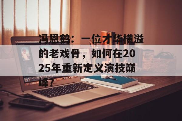 冯恩鹤:一位才华横溢的老戏骨,如何在2025年重新定义演技巅峰?-第1张图片-佛山资讯网 冯恩鹤:一位才华横溢的老戏骨,如何在2025年重新定义演技巅峰?-第1张图片-佛山资讯网