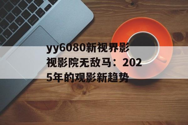yy6080新视界影视影院无敌马:2025年的观影新趋势-第1张图片-佛山资讯网 yy6080新视界影视影院无敌马:2025年的观影新趋势-第1张图片-佛山资讯网