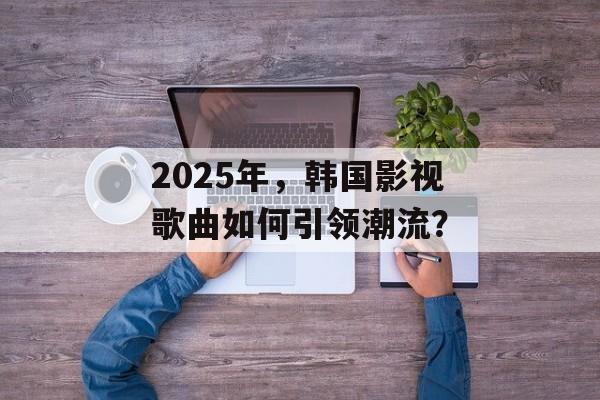 2025年,韩国影视歌曲如何引领潮流?-第1张图片-佛山资讯网 2025年,韩国影视歌曲如何引领潮流?-第1张图片-佛山资讯网
