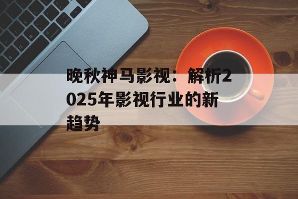 晚秋神马影视:解析2025年影视行业的新趋势-第1张图片-佛山资讯网 晚秋神马影视:解析2025年影视行业的新趋势-第1张图片-佛山资讯网