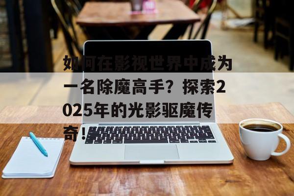 如何在影视世界中成为一名除魔高手?探索2025年的光影驱魔传奇!-第1张图片-佛山资讯网 如何在影视世界中成为一名除魔高手?探索2025年的光影驱魔传奇!-第1张图片-佛山资讯网