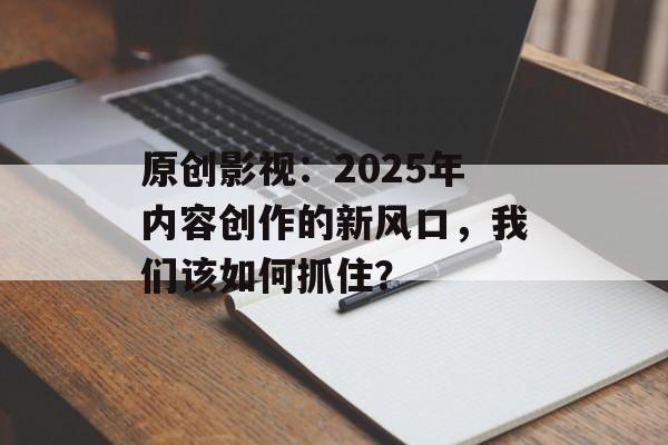原创影视：2025年内容创作的新风口，我们该如何抓住？-第1张图片-佛山资讯网
