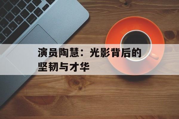 演员陶慧:光影背后的坚韧与才华-第1张图片-佛山资讯网 演员陶慧:光影背后的坚韧与才华-第1张图片-佛山资讯网