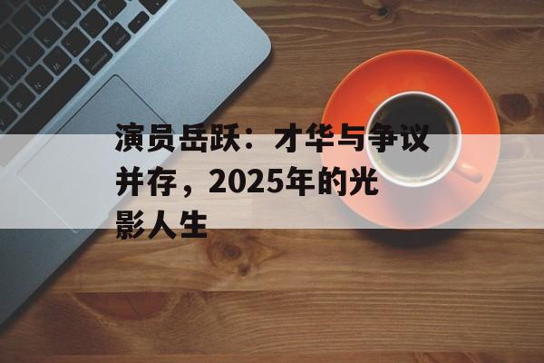 演员岳跃：才华与争议并存，2025年的光影人生-第1张图片-佛山资讯网