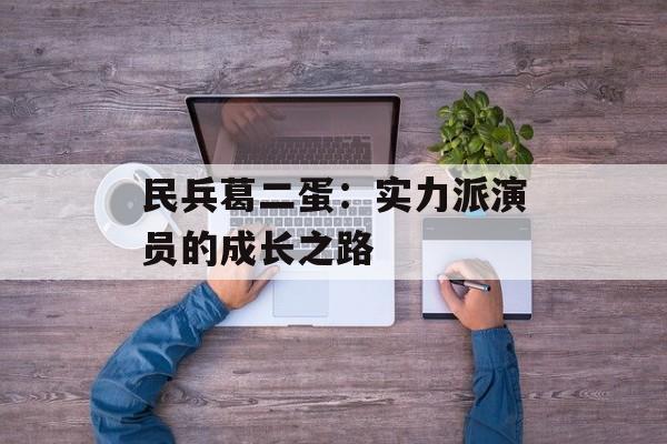民兵葛二蛋：实力派演员的成长之路-第1张图片-佛山资讯网
