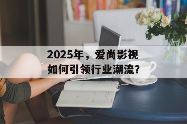 2025年,爱尚影视如何引领行业潮流?-第1张图片-佛山资讯网 2025年,爱尚影视如何引领行业潮流?-第1张图片-佛山资讯网